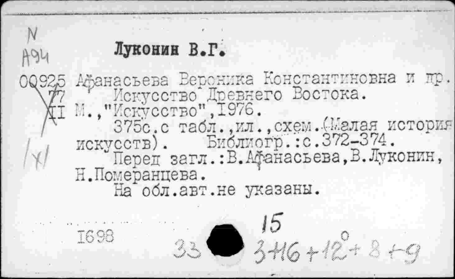 ﻿№4
Луконин В.Г.
Афанасьева Ветюника Константиновна и пр.
Искусство*Доевнего Востока.
/'Искусство" ,1976.
375с. с табл., ил., схем.-Шалая история искусств). Библиогр.:с.372-374.
“Перед загл.:В. Афанасьева,В.Луконин, Н.Померанцева.
На обл.авт.не указаны.
9, х
о
о